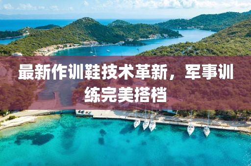 最新作训鞋技术革新，军事训练完美搭档