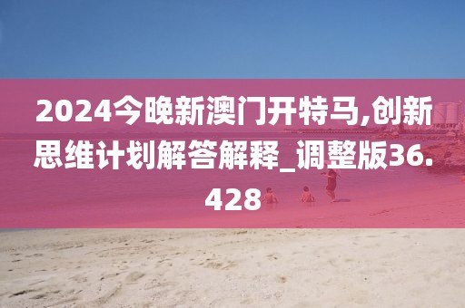 2024今晚新澳门开特马,创新思维计划解答解释_调整版36.428