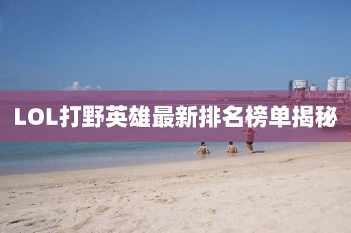 LOL打野英雄最新排名榜单揭秘