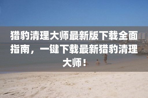 猎豹清理大师最新版下载全面指南，一键下载最新猎豹清理大师！