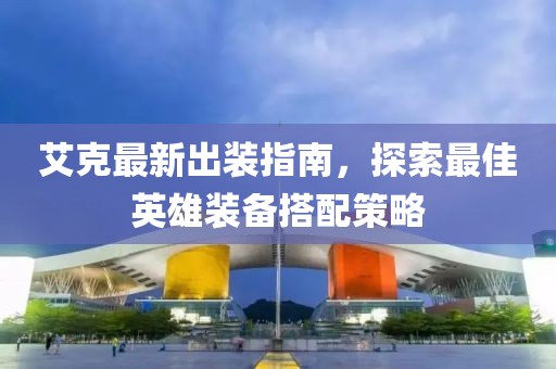 艾克最新出装指南，探索最佳英雄装备搭配策略