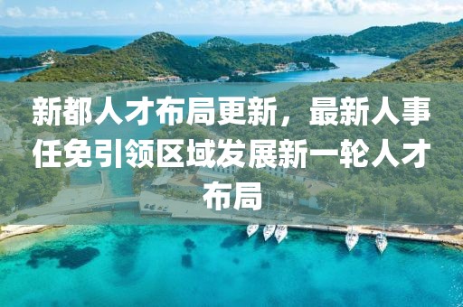 新都人才布局更新，最新人事任免引领区域发展新一轮人才布局