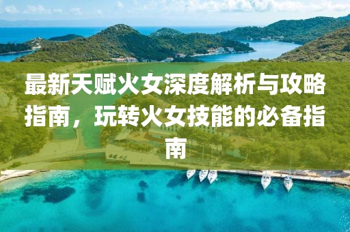 最新天赋火女深度解析与攻略指南，玩转火女技能的必备指南