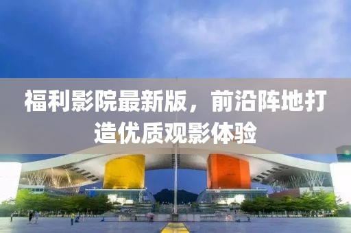 福利影院最新版，前沿阵地打造优质观影体验