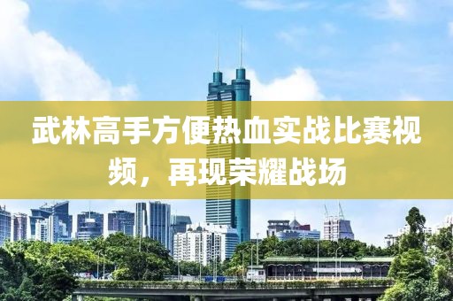 武林高手方便热血实战比赛视频，再现荣耀战场