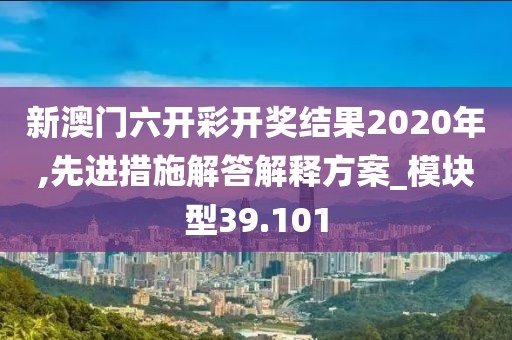 新澳门六开彩开奖结果2020年,先进措施解答解释方案_模块型39.101