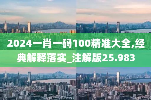 2024一肖一码100精准大全,经典解释落实_注解版25.983