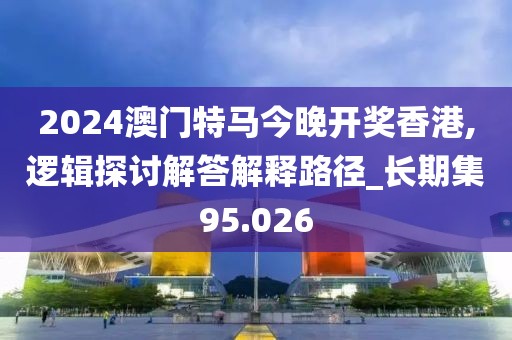 2024澳门特马今晚开奖香港,逻辑探讨解答解释路径_长期集95.026