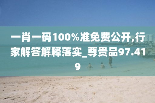 一肖一码100%准免费公开,行家解答解释落实_尊贵品97.419