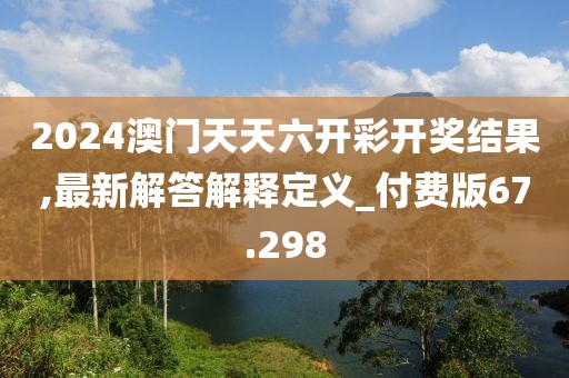 2024澳门天天六开彩开奖结果,最新解答解释定义_付费版67.298