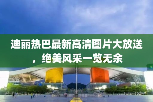 迪丽热巴最新高清图片大放送，绝美风采一览无余
