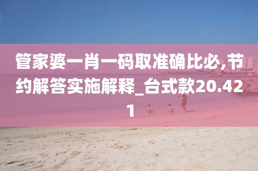 管家婆一肖一码取准确比必,节约解答实施解释_台式款20.421