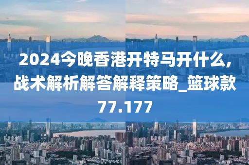2024今晚香港开特马开什么,战术解析解答解释策略_篮球款77.177