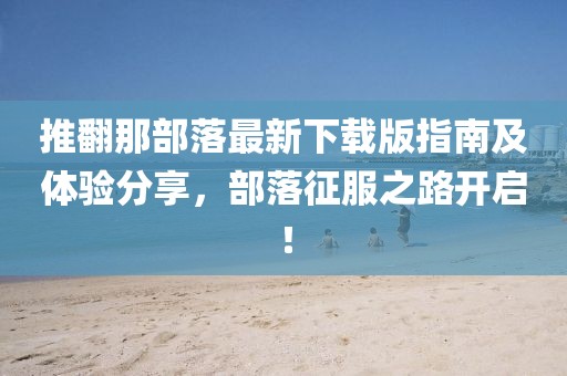 推翻那部落最新下载版指南及体验分享，部落征服之路开启！
