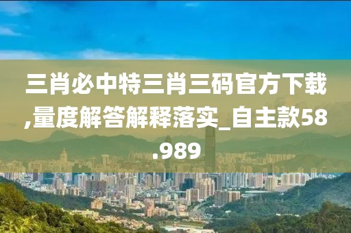 三肖必中特三肖三码官方下载,量度解答解释落实_自主款58.989