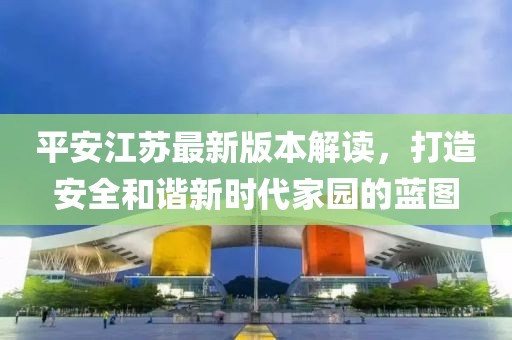 平安江苏最新版本解读，打造安全和谐新时代家园的蓝图