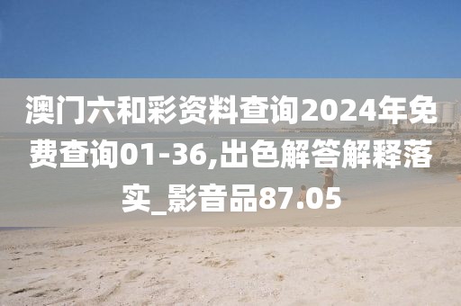 澳门六和彩资料查询2024年免费查询01-36,出色解答解释落实_影音品87.05