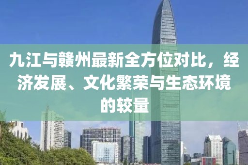 九江与赣州最新全方位对比，经济发展、文化繁荣与生态环境的较量