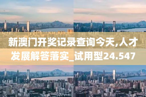 新澳门开奖记录查询今天,人才发展解答落实_试用型24.547