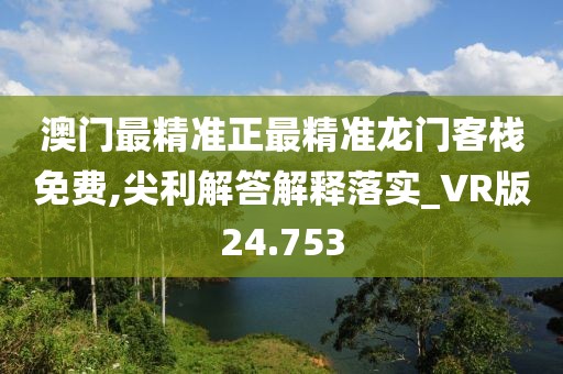 澳门最精准正最精准龙门客栈免费,尖利解答解释落实_VR版24.753