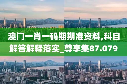澳门一肖一码期期准资料,科目解答解释落实_尊享集87.079