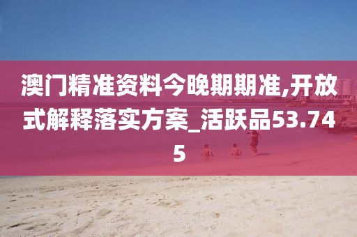 澳门精准资料今晚期期准,开放式解释落实方案_活跃品53.745