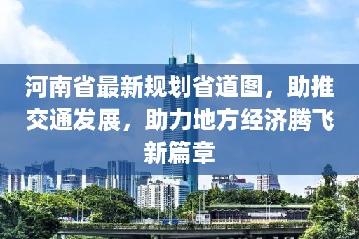 河南省最新规划省道图，助推交通发展，助力地方经济腾飞新篇章