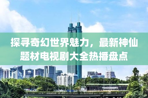 探寻奇幻世界魅力，最新神仙题材电视剧大全热播盘点