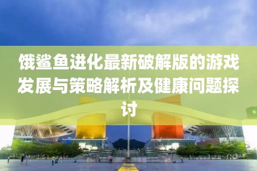 饿鲨鱼进化最新破解版的游戏发展与策略解析及健康问题探讨