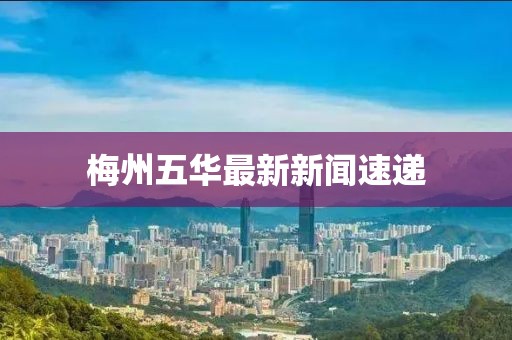 梅州五华最新新闻速递