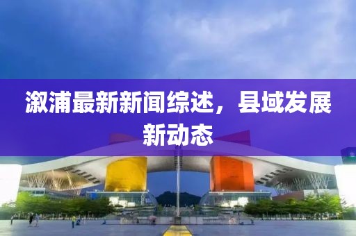 溆浦最新新闻综述，县域发展新动态
