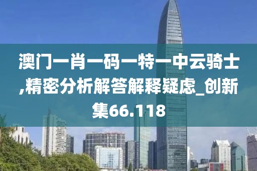澳门一肖一码一特一中云骑士,精密分析解答解释疑虑_创新集66.118