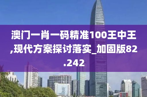 澳门一肖一码精准100王中王,现代方案探讨落实_加固版82.242