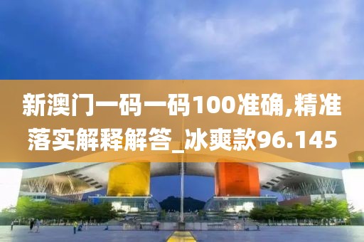 新澳门一码一码100准确,精准落实解释解答_冰爽款96.145