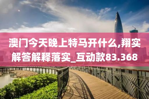 澳门今天晚上特马开什么,翔实解答解释落实_互动款83.368