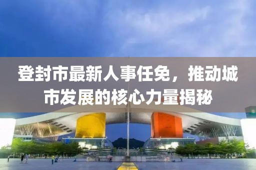 登封市最新人事任免，推动城市发展的核心力量揭秘