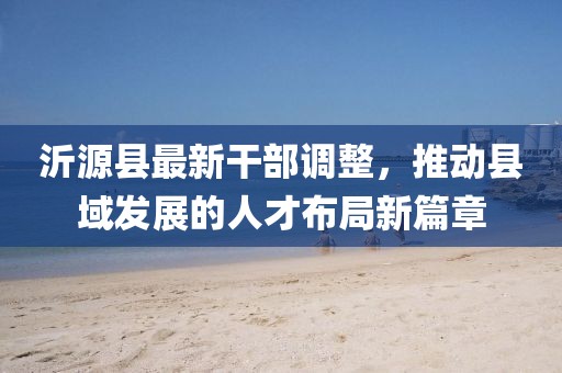 沂源县最新干部调整，推动县域发展的人才布局新篇章
