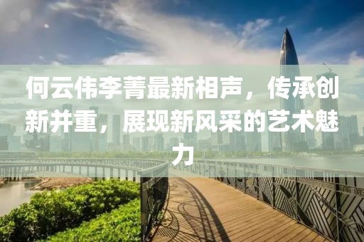 何云伟李菁最新相声，传承创新并重，展现新风采的艺术魅力