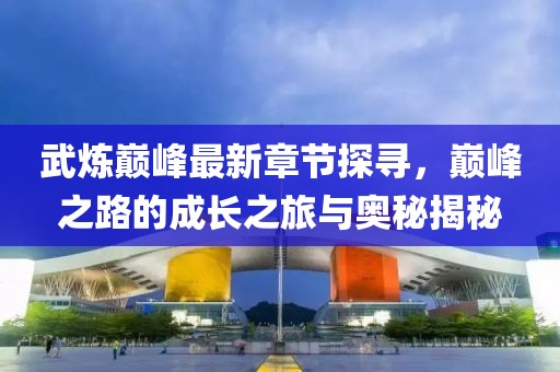 武炼巅峰最新章节探寻，巅峰之路的成长之旅与奥秘揭秘