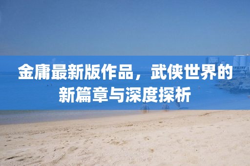 金庸最新版作品，武侠世界的新篇章与深度探析