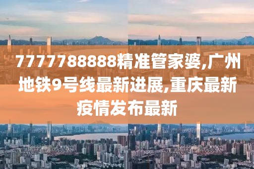 7777788888精准管家婆,广州地铁9号线最新进展,重庆最新疫情发布最新