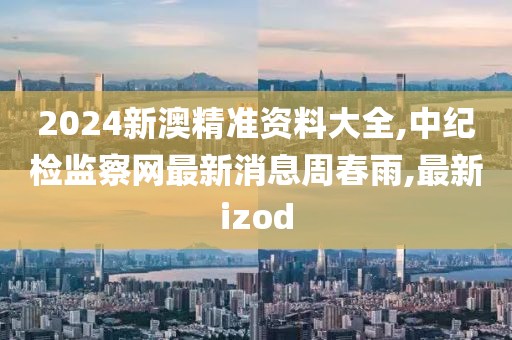 2024新澳精准资料大全,中纪检监察网最新消息周春雨,最新izod