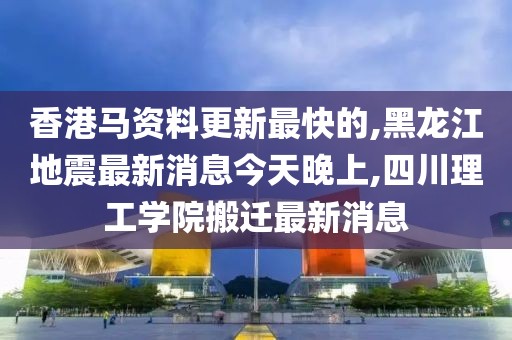 香港马资料更新最快的,黑龙江地震最新消息今天晚上,四川理工学院搬迁最新消息