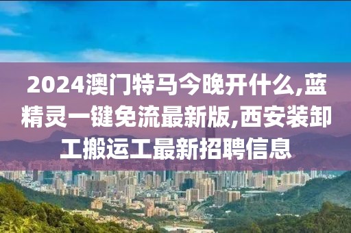2024澳门特马今晚开什么,蓝精灵一键免流最新版,西安装卸工搬运工最新招聘信息