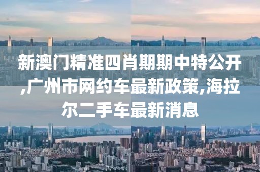 新澳门精准四肖期期中特公开,广州市网约车最新政策,海拉尔二手车最新消息