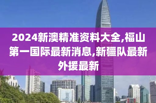 2024新澳精准资料大全,福山第一国际最新消息,新疆队最新外援最新