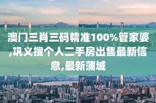 澳门三肖三码精准100%管家婆,巩义搜个人二手房出售最新信息,最新蒲城