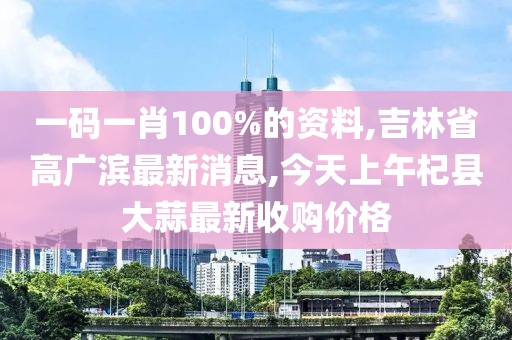 一码一肖100%的资料,吉林省高广滨最新消息,今天上午杞县大蒜最新收购价格