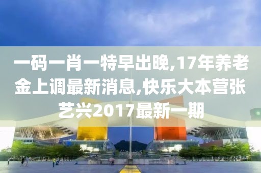 一码一肖一特早出晚,17年养老金上调最新消息,快乐大本营张艺兴2017最新一期