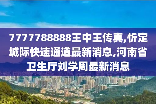 7777788888王中王传真,忻定城际快速通道最新消息,河南省卫生厅刘学周最新消息